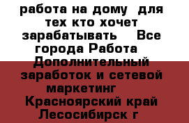 работа на дому  для тех кто хочет зарабатывать. - Все города Работа » Дополнительный заработок и сетевой маркетинг   . Красноярский край,Лесосибирск г.